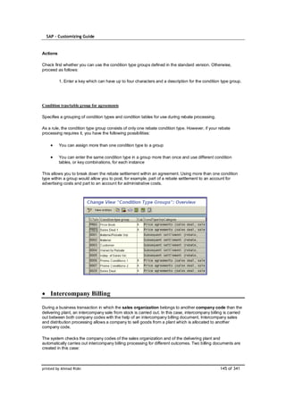 SAP – Customizing Guide


Actions

Check first whether you can use the condition type groups defined in the standard version. Otherwise,
proceed as follows:

          1. Enter a key which can have up to four characters and a description for the condition type group.




Condition type/table group for agreements

Specifies a grouping of condition types and condition tables for use during rebate processing.

As a rule, the condition type group consists of only one rebate condition type. However, if your rebate
processing requires it, you have the following possibilities:

          You can assign more than one condition type to a group

          You can enter the same condition type in a group more than once and use different condition
          tables, or key combinations, for each instance

This allows you to break down the rebate settlement within an agreement. Using more than one condition
type within a group would allow you to post, for example, part of a rebate settlement to an account for
advertising costs and part to an account for administrative costs.




    Intercompany Billing

During a business transaction in which the sales organization belongs to another company code than the
delivering plant, an intercompany sale from stock is carried out. In this case, intercompany billing is carried
out between both company codes with the help of an intercompany billing document. Intercompany sales
and distribution processing allows a company to sell goods from a plant which is allocated to another
company code.

The system checks the company codes of the sales organization and of the delivering plant and
automatically carries out intercompany billing processing for different outcomes. Two billing documents are
created in this case:



printed by Ahmad Rizki                                                                            145 of 341
 