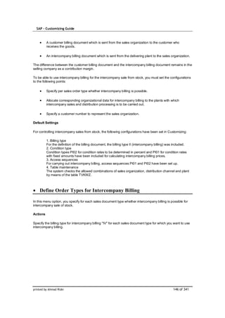 SAP – Customizing Guide



          A customer billing document which is sent from the sales organization to the customer who
          receives the goods.

          An intercompany billing document which is sent from the delivering plant to the sales organization.

The difference between the customer billing document and the intercompany billing document remains in the
selling company as a contribution margin.

To be able to use intercompany billing for the intercompany sale from stock, you must set the configurations
to the following points:

          Specify per sales order type whether intercompany billing is possible.

          Allocate corresponding organizational data for intercompany billing to the plants with which
          intercompany sales and distribution processing is to be carried out.

          Specify a customer number to represent the sales organization.

Default Settings

For controlling intercompany sales from stock, the following configurations have been set in Customizing:

          1. Billing type
          For the definition of the billing document, the billing type II (intercompany billing) was included.
          2. Condition type
          Condition types PI02 for condition rates to be determined in percent and PI01 for condition rates
          with fixed amounts have been included for calculating intercompany billing prices.
          3. Access sequences
          For carrying out intercompany billing, access sequences PI01 and PI02 have been set up.
          4. Table maintenance
          The system checks the allowed combinations of sales organization, distribution channel and plant
          by means of the table TVKWZ.



    Define Order Types for Intercompany Billing

In this menu option, you specify for each sales document type whether intercompany billing is possible for
intercompany sale of stock.

Actions

Specify the billing type for intercompany billing "IV" for each sales document type for which you want to use
intercompany billing.




printed by Ahmad Rizki                                                                            146 of 341
 