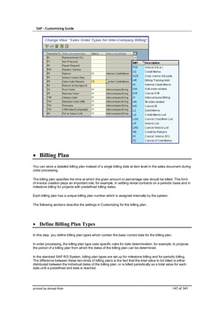 SAP – Customizing Guide




    Billing Plan
You can store a detailed billing plan instead of a single billing date at item level in the sales document during
order processing.

The billing plan specifies the time at which the given amount or percentage rate should be billed. This form
of invoice creation plays an important role, for example, in settling rental contracts on a periodic basis and in
milestone billing for projects with predefined billing dates.

Each billing plan has a unique billing plan number which is assigned internally by the system.

The following sections describe the settings in Customizing for the billing plan.




    Define Billing Plan Types

In this step, you define billing plan types which contain the basic control data for the billing plan.

In order processing, the billing plan type uses specific rules for date determination, for example, to propose
the period of a billing plan from which the dates of the billing plan can be determined.

In the standard SAP R/3 System, billing plan types are set up for milestone billing and for periodic billing.
The difference between these two kinds of billing plans is the fact that the total value to be billed is either
distributed between the individual dates of the billing plan, or is billed periodically as a total value for each
date until a predefined end date is reached.




printed by Ahmad Rizki                                                                                   147 of 341
 
