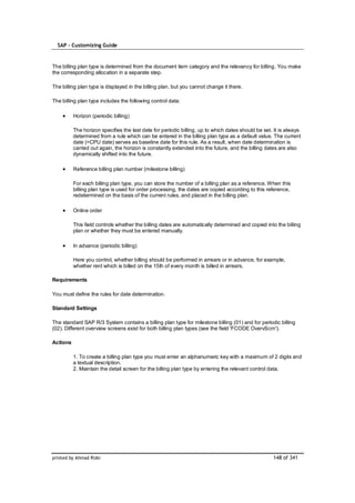 SAP – Customizing Guide



The billing plan type is determined from the document item category and the relevancy for billing. You make
the corresponding allocation in a separate step.

The billing plan type is displayed in the billing plan, but you cannot change it there.

The billing plan type includes the following control data:

          Horizon (periodic billing)

          The horizon specifies the last date for periodic billing, up to which dates should be set. It is always
          determined from a rule which can be entered in the billing plan type as a default value. The current
          date (=CPU date) serves as baseline date for this rule. As a result, when date determination is
          carried out again, the horizon is constantly extended into the future, and the billing dates are also
          dynamically shifted into the future.

          Reference billing plan number (milestone billing)

          For each billing plan type, you can store the number of a billing plan as a reference. When this
          billing plan type is used for order processing, the dates are copied according to this reference,
          redetermined on the basis of the current rules, and placed in the billing plan.

          Online order

          This field controls whether the billing dates are automatically determined and copied into the billing
          plan or whether they must be entered manually.

          In advance (periodic billing)

          Here you control, whether billing should be performed in arrears or in advance, for example,
          whether rent which is billed on the 15th of every month is billed in arrears.

Requirements

You must define the rules for date determination.

Standard Settings

The standard SAP R/3 System contains a billing plan type for milestone billing (01) and for periodic billing
(02). Different overview screens exist for both billing plan types (see the field 'FCODE OvervScrn').

Actions

          1. To create a billing plan type you must enter an alphanumeric key with a maximum of 2 digits and
          a textual description.
          2. Maintain the detail screen for the billing plan type by entering the relevant control data.




printed by Ahmad Rizki                                                                              148 of 341
 