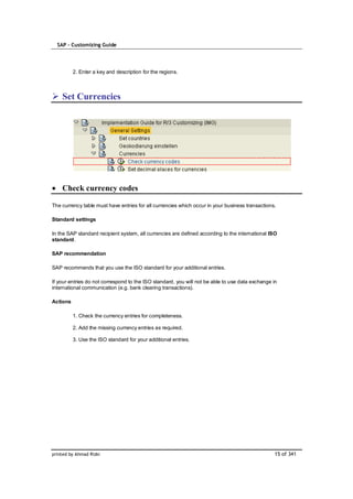 SAP – Customizing Guide




          2. Enter a key and description for the regions.



    Set Currencies




    Check currency codes

The currency table must have entries for all currencies which occur in your business transactions.

Standard settings

In the SAP standard recipient system, all currencies are defined according to the international ISO
standard.

SAP recommendation

SAP recommends that you use the ISO standard for your additional entries.

If your entries do not correspond to the ISO standard, you will not be able to use data exchange in
international communication (e.g. bank clearing transactions).

Actions

          1. Check the currency entries for completeness.

          2. Add the missing currency entries as required.

          3. Use the ISO standard for your additional entries.




printed by Ahmad Rizki                                                                            15 of 341
 