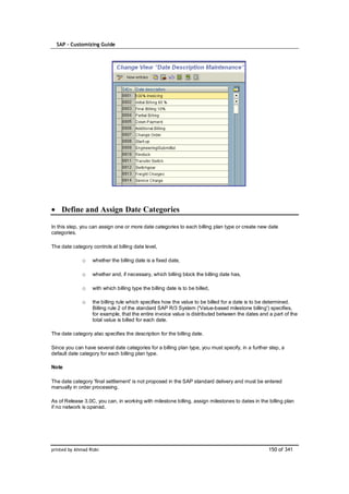 SAP – Customizing Guide




    Define and Assign Date Categories

In this step, you can assign one or more date categories to each billing plan type or create new date
categories.

The date category controls at billing date level,

              o    whether the billing date is a fixed date,

              o    whether and, if necessary, which billing block the billing date has,

              o    with which billing type the billing date is to be billed,

              o    the billing rule which specifies how the value to be billed for a date is to be determined.
                   Billing rule 2 of the standard SAP R/3 System ('Value-based milestone billing') specifies,
                   for example, that the entire invoice value is distributed between the dates and a part of the
                   total value is billed for each date.

The date category also specifies the description for the billing date.

Since you can have several date categories for a billing plan type, you must specify, in a further step, a
default date category for each billing plan type.

Note

The date category 'final settlement' is not proposed in the SAP standard delivery and must be entered
manually in order processing.

As of Release 3.0C, you can, in working with milestone billing, assign milestones to dates in the billing plan
if no network is opened.




printed by Ahmad Rizki                                                                             150 of 341
 
