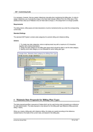 SAP – Customizing Guide



It is necessary, however, that you assign milestones manually when maintaining the billing plan. In order to
assign milestones, you must specify a value in the fixed date indicator different from the initial value. If the
additional fixed value (as of Release 3.0C) for fixed date is empty (''), this assignment is no longer possible.

Requirements

The billing blocks, billing types and date descriptions must be maintained when you enter the corresponding
control data.

Standard Settings

The standard SAP System contains date categories for periodic billing and milestone billing.

Actions

          1. To create new date categories, enter an alphanumeric key with a maximum of 2 characters
          together with a textual description.
          2. Assign the date category to the billing plan types which should be able to use the date category.
          3. Specify which date category is to be defaulted for which billing plan type.




    Maintain Date Proposals for Billing Plan Types

The date proposal specifies a sequence of dates which can be used during order processing as a reference
for date determination. The date proposal is only relevant for the billing plan type Milestone billing (periodic
billing = blank).

When you create a billing plan with milestone billing, the dates are copied according to the reference,
redetermined on the basis of the current rules, and placed in the billing plan.




printed by Ahmad Rizki                                                                              151 of 341
 