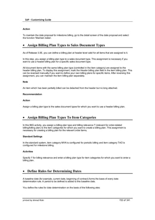 SAP – Customizing Guide


Action

To maintain the date proposal for milestone billing, go to the detail screen of the date proposal and select
the function 'Maintain dates'.


    Assign Billing Plan Types to Sales Document Types

As of Release 3.0E, you can define a billing plan at header level valid for all items that are assigned to it.

In this step, you assign a billing plan type to a sales document type. This assignment is necessary if you
want to use a header billing plan for a specific sales document type.

All document items with the same billing plan type (controlled in the item category) are assigned to the
header billing plan. To display this assignment, mark the Header billing plan field in the item billing plan. This
can be reversed manually if you want to define your own billing plans for specific items. After reversing this
assignment, you can maintain the item billing plan separately.

Note

An item which has been partially billed can be detached from the header but no long attached.

Recommendation

Action

Assign a billing plan type to the sales document types for which you want to use a header billing plan.



    Assign Billing Plan Types To Item Categories

In this IMG activity, you assign a billing plan type and billing relevance 'I' (relevant for order-related
billing/billing plan) to the item categories for which you want to create a billing plan. This assignment is
necessary for creating a billing plan for the relevant order items.

Standard Settings

In the standard system, item category MVN is configured for periodic billing and item category TAO is
configured for milestone billing.

Activities

Specify 'I' for billing relevance and enter a billing plan type for item categories for which you want to enter a
billing plan.



    Define Rules for Determining Dates

A baseline date (for example, current date, beginning of contract) forms the basis of every date
determination rule. A period to be defined is added to this baseline date.

You define the rules for date determination on the basis of the following ates:




printed by Ahmad Rizki                                                                               152 of 341
 