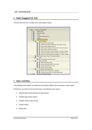 SAP – Customizing Guide



    Sales Support (CAS)
This book will show how to configure your sales support system.




    Sales Activities

In the following menu options, you determine the control for different document types in sales support.

Furthermore, you define for the document types in the following menu options:

         Different sales activity statuses and status groups

         Possible sales activity reasons

         Possible results of sales activity

         Number ranges

         Matchcodes




printed by Ahmad Rizki                                                                          154 of 341
 