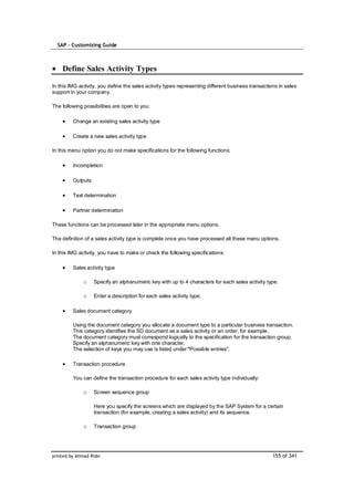 SAP – Customizing Guide



    Define Sales Activity Types

In this IMG activity, you define the sales activity types representing different business transactions in sales
support in your company.

The following possibilities are open to you:

         Change an existing sales activity type

         Create a new sales activity type

In this menu option you do not make specifications for the following functions:

         Incompletion

         Outputs

         Text determination

         Partner determination

These functions can be processed later in the appropriate menu options.

The definition of a sales activity type is complete once you have processed all these menu options.

In this IMG activity, you have to make or check the following specifications:

         Sales activity type

              o    Specify an alphanumeric key with up to 4 characters for each sales activity type.

              o    Enter a description for each sales activity type.

         Sales document category

         Using the document category you allocate a document type to a particular business transaction.
         This category identifies the SD document as a sales activity or an order, for example.
         The document category must correspond logically to the specification for the transaction group.
         Specify an alphanumeric key with one character.
         The selection of keys you may use is listed under "Possible entries".

         Transaction procedure

         You can define the transaction procedure for each sales activity type individually:

              o    Screen sequence group

                   Here you specify the screens which are displayed by the SAP System for a certain
                   transaction (for example, creating a sales activity) and its sequence.

              o    Transaction group




printed by Ahmad Rizki                                                                              155 of 341
 