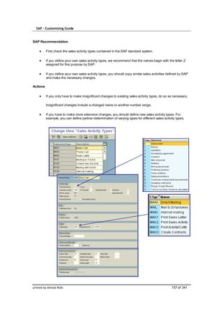 SAP – Customizing Guide


SAP Recommendation

          First check the sales activity types contained in the SAP standard system.

          If you define your own sales activity types, we recommend that the names begin with the letter Z
          assigned for this purpose by SAP.

          If you define your own sales activity types, you should copy similar sales activities defined by SAP
          and make the necessary changes.

Actions

          If you only have to make insignificant changes to existing sales activity types, do so as necessary.

          Insignificant changes include a changed name or another number range.

          If you have to make more extensive changes, you should define new sales activity types. For
          example, you can define partner determination of varying types for different sales activity types.




printed by Ahmad Rizki                                                                             157 of 341
 
