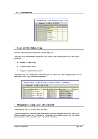 SAP – Customizing Guide




    Sales activity status group

Specifies the status group that applies to contacts of this type.

The status group determines the default values that appear in the following fields during sales activity
processing:

         Reason for sales activity

         Outcome of sales activity

         Analysis of sales activity outcome

The status group also determines the statuses that you can enter during sales activity processing and the
sequence in which these statuses can be entered.




    Overall processing status of document

The processing status of the entire sales document.

The system determines the status of the entire sales document by taking into account the status of all
header-related information and the status of all individual items. The status message tells you whether
processing of the sales document is open, in progress, or complete.




printed by Ahmad Rizki                                                                            158 of 341
 