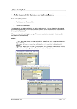 SAP – Customizing Guide



    Define Sales Activity Outcomes and Outcome Reasons

In this menu option you define

          Possible outcomes of sales activities

          Possible outcome analyses

Then you allocate the reasons allowed for the sales activity outcomes. You can, for example, allocate the
reason "price advantage" to the sales activity outcome "contract signing", and the reason " lack of interest"
to the outcome "no success".

When processing a sales activity, you can specify the outcome and outcome analysis. You can use this
specification for later evaluations.

Actions

          1. Check which sales activity outcomes and outcome analyses can occur in sales and distribution
          in your company.
          2. Specify an alphanumeric key with up to 3 characters and a description for the sales activity
          outcome.
          3. Specify an alphanumeric key with up to 3 characters and a description for the outcome analyses.
          4. Allocate the sales activity reasons allowed to the sales activity outcomes.




printed by Ahmad Rizki                                                                            160 of 341
 
