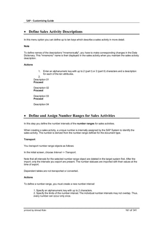SAP – Customizing Guide



    Define Sales Activity Descriptions

In this menu option you can define up to ten keys which describe a sales activity in more detail.

Note

To define names of the descriptions "mnemonically", you have to make corresponding changes in the Data
Dictionary. This "mnemonic" name is then displayed in the sales activity when you maintain the sales activity
description.

Actions

              1.   Enter an alphanumeric key with up to 2 (part I) or 3 (part II) characters and a description
                   for each of the ten attributes.
              2.
          Description 01
          Proceed

          Description 02
          Proceed

          Description 03
          Proceed

          Description 04



    Define and Assign Number Ranges for Sales Activities

In this step you define the number intervals of the number ranges for sales activities.

When creating a sales activity, a unique number is internally assigned by the SAP System to identify the
sales activity. The number is derived from the number range defined for the document type.

Transport

You transport number range objects as follows:

In the initial screen, choose Interval -> Transport.

Note that all intervals for the selected number range object are deleted in the target system first. After the
import, only the intervals you export are present. The number statuses are imported with their values at the
time of export.

Dependent tables are not transported or converted.

Actions

To define a number range, you must create a new number interval:

          1. Specify an alphanumeric key with up to 2 characters.
          2. Specify the limits of the number interval. The individual number intervals may not overlap. Thus,
          every number can occur only once.




printed by Ahmad Rizki                                                                              161 of 341
 