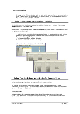 SAP – Customizing Guide



         3. Assign the key of the number interval to the sales activity types for which the number range is to
         apply. The assignment will then appear on the details screen of the respective sales activity type.
         You cannot, however, enter data in this field.


    Number range in the case of internal number assignment

Number that determines how documents are to be numbered by the system. It indicates which number
range is relevant for a document type.

When creating a document with internal number assignment, the system assigns a number that lies within
the appropriate number range.

         1. Determine which internal number ranges are provided for the relevant document type. Choose
         the function "Maintain number range" of the document type (for example, Purchase order ->
         Maintain number range) for this purpose.
         2. Choose a number range and note its number.
         3. Enter the number of the desired number range.




    Define Function-Related Authorization for Sales Activities

In this menu option, you define user authorizations for editing sales activities.

For example, an authorization object check stipulates that an employee does not have a display
authorization for a sales activity. If this employee should, however, be allowed to display this sales activity,
you must define a user authorization.

Standard settings

The authorization check for sales activities can also be carried out using the authorization object
V_VBKA_VKO. Activities 01 (create), 02 (change) and 03 (display) are defined in the standard version.




printed by Ahmad Rizki                                                                               162 of 341
 