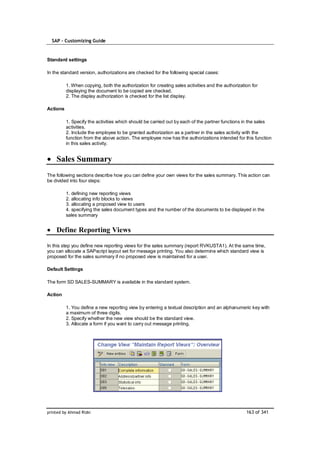 SAP – Customizing Guide


Standard settings

In the standard version, authorizations are checked for the following special cases:

          1. When copying, both the authorization for creating sales activities and the authorization for
          displaying the document to be copied are checked.
          2. The display authorization is checked for the list display.

Actions

          1. Specify the activities which should be carried out by each of the partner functions in the sales
          activities.
          2. Include the employee to be granted authorization as a partner in the sales activity with the
          function from the above action. The employee now has the authorizations intended for this function
          in this sales activity.


    Sales Summary
The following sections describe how you can define your own views for the sales summary. This action can
be divided into four steps:

          1. defining new reporting views
          2. allocating info blocks to views
          3. allocating a proposed view to users
          4. specifying the sales document types and the number of the documents to be displayed in the
          sales summary


    Define Reporting Views

In this step you define new reporting views for the sales summary (report RVKUSTA1). At the same time,
you can allocate a SAPscript layout set for message printing. You also determine which standard view is
proposed for the sales summary if no proposed view is maintained for a user.

Default Settings

The form SD SALES-SUMMARY is available in the standard system.

Action

          1. You define a new reporting view by entering a textual description and an alphanumeric key with
          a maximum of three digits.
          2. Specify whether the new view should be the standard view.
          3. Allocate a form if you want to carry out message printing.




printed by Ahmad Rizki                                                                             163 of 341
 