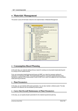 SAP – Customizing Guide




    Materials Management
This section covers all information relevant to the implementation of Materials Management




    Consumption-Based Planning
In this work step, you make the settings that you require for carrying out consumption-based planning and
for carrying out the material forecast.

If you use consumption-based planning techniques and MRP, you make the necessary settings for
production in Customizing for MRP. The Implementation Guide for consumption-based planning simply
represents a segment of the Implementation Guide for MRP and is used if you only work with consumption-
based planning procedures.


    Plant Parameters

In this step, you can maintain all the plant parameters. You can also maintain a reference plant. The data
recorded in the reference can be accessed by various plants.


    Carry Out Overall Maintenance of Plant Parameters

In this step, you can specify all plant parameters for the material requirements planning.




printed by Ahmad Rizki                                                                          164 of 341
 