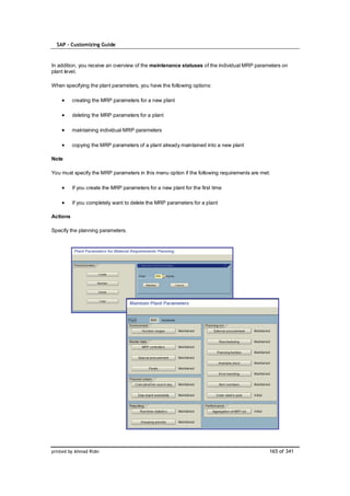 SAP – Customizing Guide


In addition, you receive an overview of the maintenance statuses of the individual MRP parameters on
plant level.

When specifying the plant parameters, you have the following options:

          creating the MRP parameters for a new plant

          deleting the MRP parameters for a plant

          maintaining individual MRP parameters

          copying the MRP parameters of a plant already maintained into a new plant

Note

You must specify the MRP parameters in this menu option if the following requirements are met:

          If you create the MRP parameters for a new plant for the first time

          If you completely want to delete the MRP parameters for a plant

Actions

Specify the planning parameters.




printed by Ahmad Rizki                                                                       165 of 341
 