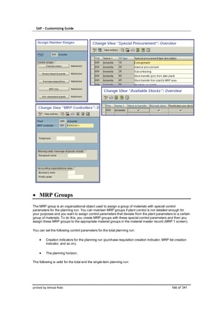 SAP – Customizing Guide




    MRP Groups
The MRP group is an organizational object used to assign a group of materials with special control
parameters for the planning run. You can maintain MRP groups if plant control is not detailed enough for
your purposes and you want to assign control parameters that deviate from the plant parameters to a certain
group of materials. To do this, you create MRP groups with these special control parameters and then you
assign these MRP groups to the appropriate material groups in the material master record (MRP 1 screen).

You can set the following control parameters for the total planning run:

         Creation indicators for the planning run (purchase requisition creation indicator, MRP list creation
         indicator, and so on).

         The planning horizon.

The following is valid for the total and the single-item planning run:




printed by Ahmad Rizki                                                                            166 of 341
 