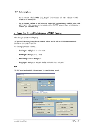 SAP – Customizing Guide



         For all materials without an MRP group, the plant parameters are valid or the entries in the initial
         screen of the planning run.

         For all materials that have an MRP group, the system uses the parameters in the MRP group in the
         planning run. In this step, you can completely maintain the MRP groups and you can also assign a
         material type to an MRP group.



    Carry Out Overall Maintenance of MRP Groups

In this step, you specify the MRP group.

The MRP group is an organizational object which is used to allocate special control parameters for the
planning run to a group of materials.

The following options are available:

         Creating the MRP groups for a new plant

         Deleting the MRP groups for a plant

         Maintaining individual MRP groups

         Copying the MRP groups of a plant already maintained into a new plant

Note

The MRP group is allocated to the materials in the material master record.




printed by Ahmad Rizki                                                                             167 of 341
 
