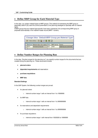 SAP – Customizing Guide



    Define MRP Group for Each Material Type

In this step, you assign material types to MRP groups. This method of maintaining the MRP group is
especially useful if you want the control parameters or the planning strategies to specially refer to material
types.
If MRP groups that are material type-specific have been maintained, the corresponding MRP group is
proposed automatically in the material master record (MRP 1 screen).




    Define Number Ranges for Planning Run

In the step, "Number ranges for the planning run", you specify number ranges for the documents that are
created during the planning run. These documents include:

         planned orders

         dependent requirements and reservations

         purchase requisitions

         MRP lists

Standard Settings

In the SAP System, the following number ranges are pre-set

         for planned orders

              o    internal number range 1 with an interval from 1 to 19999999

         for MRP lists

              o    internal number range 1 with an interval from 1 to 9999999999

         for reservations and dependent requirements

              o    internal number range 1 with an interval from 1 to 9999999999

         for purchase requisitions

              o    internal number range 1 with interval from 10000000 to 19999999




printed by Ahmad Rizki                                                                             168 of 341
 