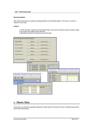 SAP – Customizing Guide


Recommendation

SAP recommends that you accept the settings defined in the standard system. In this case, no action is
required on your part.

Actions

          1. Define at least on interval per requirements type. If you want to authorize various number ranges
          for your plant, then define various intervals.
          2. Allocate the interval to the plant per document type.




    Master Data
In this step, you make the necessary settings for master data from the point of view of material requirements
planning and forecasting.




printed by Ahmad Rizki                                                                           169 of 341
 