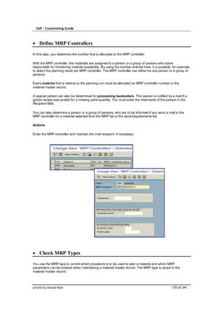 SAP – Customizing Guide



    Define MRP Controllers

In this step, you determine the number that is allocated to the MRP controller.

With the MRP controller, the materials are assigned to a person or a group of persons who is/are
responsible for monitoring material availability. By using the number entered here, it is possible, for example,
to select the planning result per MRP controller. The MRP controller can either be one person or a group of
persons.

Every material that is relative to the planning run must be allocated an MRP controller number in the
material master record.

A special person can also be determined for processing backorders. This person is notified by a mail if a
goods receipt was posted for a missing parts quantity. You must enter the mail-name of this person in the
Recipient field.

You can also determine a person or a group of persons, who are to be informed if you send a mail to the
MRP controller for a material selected from the MRP list or the stock/requirements list.

Actions

Enter the MRP controller and maintain the mail recipient, if necessary.




    Check MRP Types

You use the MRP type to control which procedure is to be used to plan a material and which MRP
parameters can be entered when maintaining a material master record. The MRP type is saved in the
material master record.



printed by Ahmad Rizki                                                                            170 of 341
 