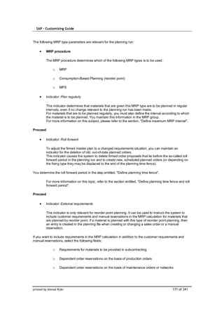 SAP – Customizing Guide



The following MRP type parameters are relevant for the planning run:

          MRP procedure

          The MRP procedure determines which of the following MRP types is to be used:

              o    MRP

              o    Consumption-Based Planning (reorder point)

              o    MPS

          Indicator: Plan regularly

          This indicator determines that materials that are given this MRP type are to be planned in regular
          intervals, even if no change relevant to the planning run has been made.
          For materials that are to be planned regularly, you must also define the interval according to which
          the material is to be planned. You maintain this information in the MRP group.
          For more information on this subject, please refer to the section, "Define maximum MRP interval".

Proceed

          Indicator: Roll forward

          To adjust the firmed master plan to a changed requirements situation, you can maintain an
          indicator for the deletion of old, out-of-date planned orders.
          This indicator causes the system to delete firmed order proposals that lie before the so-called roll
          forward period in the planning run and to create new, scheduled planned orders (or depending on
          the fixing type they may be displaced to the end of the planning time fence).

You determine the roll forward period in the step entitled, "Define planning time fence".

          For more information on this topic, refer to the section entitled, "Define planning time fence and roll
          forward period".

Proceed

          Indicator: External requirements

          This indicator is only relevant for reorder point planning. It can be used to instruct the system to
          include customer requirements and manual reservations in the MRP calculation for materials that
          are planned by reorder point. If a material is planned with this type of reorder point planning, then
          an entry is created in the planning file when creating or changing a sales order or a manual
          reservation.

If you want to include requirements in the MRP calculation in addition to the customer requirements and
manual reservations, select the following fields:

              o    Requirements for materials to be provided in subcontracting

              o    Dependent order reservations on the basis of production orders

              o    Dependent order reservations on the basis of maintenance orders or networks




printed by Ahmad Rizki                                                                              171 of 341
 