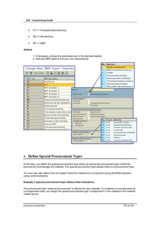 SAP – Customizing Guide



          VV => Forecast-based planning

          ND => No planning

          PD => MRP

Actions

          1. If necessary, change the parameters set in the standard system.
          2. Add new MRP types to suit your own requirements.




    Define Special Procurement Types

In this step, you define the special procurement keys which as well as the procurement type control the
procurement and storage of a material. The special procurement type always refers to a procurement type.

You can now, also define how the system treats the material as a component during the BOM explosion
using control indicators.

Example 1 (special procurement keys without other indicators)

The procurement type "external procurement" is defined for raw materials. If a material is to be procured via
a consignment order, you assign the special procurement type "consignment" to the material in the material
master record.



printed by Ahmad Rizki                                                                           173 of 341
 