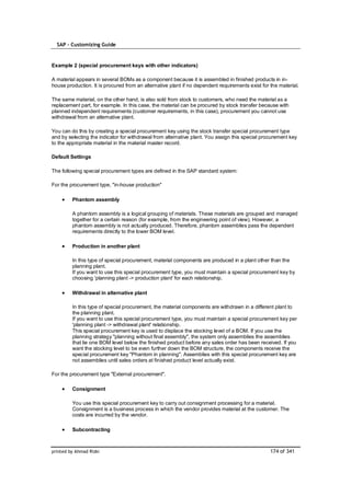 SAP – Customizing Guide


Example 2 (special procurement keys with other indicators)

A material appears in several BOMs as a component because it is assembled in finished products in in-
house production. It is procured from an alternative plant if no dependent requirements exist for the material.

The same material, on the other hand, is also sold from stock to customers, who need the material as a
replacement part, for example. In this case, the material can be procured by stock transfer because with
planned independent requirements (customer requirements, in this case), procurement you cannot use
withdrawal from an alternative plant.

You can do this by creating a special procurement key using the stock transfer special procurement type
and by selecting the indicator for withdrawal from alternative plant. You assign this special procurement key
to the appropriate material in the material master record.

Default Settings

The following special procurement types are defined in the SAP standard system:

For the procurement type, "in-house production"

         Phantom assembly

         A phantom assembly is a logical grouping of materials. These materials are grouped and managed
         together for a certain reason (for example, from the engineering point of view). However, a
         phantom assembly is not actually produced. Therefore, phantom assemblies pass the dependent
         requirements directly to the lower BOM level.

         Production in another plant

         In this type of special procurement, material components are produced in a plant other than the
         planning plant.
         If you want to use this special procurement type, you must maintain a special procurement key by
         choosing 'planning plant -> production plant' for each relationship.

         Withdrawal in alternative plant

         In this type of special procurement, the material components are withdrawn in a different plant to
         the planning plant.
         If you want to use this special procurement type, you must maintain a special procurement key per
         'planning plant -> withdrawal plant' relationship.
         This special procurement key is used to displace the stocking level of a BOM. If you use the
         planning strategy "planning without final assembly", the system only assemblies the assemblies
         that lie one BOM level below the finished product before any sales order has been received. If you
         want the stocking level to be even further down the BOM structure, the components receive the
         special procurement key "Phantom in planning". Assemblies with this special procurement key are
         not assemblies until sales orders at finished product level actually exist.

For the procurement type "External procurement".

         Consignment

         You use this special procurement key to carry out consignment processing for a material.
         Consignment is a business process in which the vendor provides material at the customer. The
         costs are incurred by the vendor.

         Subcontracting



printed by Ahmad Rizki                                                                            174 of 341
 