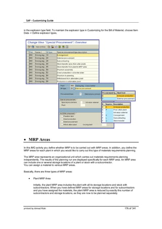 SAP – Customizing Guide



in the explosion type field. To maintain the explosion type in Customizing for the Bill of Material, choose Item
Data -> Define explosion types.




    MRP Areas
In this IMG activity you define whether MRP is to be carried out with MRP areas. In addition, you define the
MRP areas for each plant in which you would like to carry out this type of materials requirements planning.

The MRP area represents an organizational unit which carries out materials requirements planning
independently. The results of the planning run are displayed specifically for each MRP area. An MRP area
can include one or several storage locations of a plant or stock with a subcontractor.
You can assign a material to various MRP areas.

Basically, there are three types of MRP areas:

         Plant MRP Area

         Initially, the plant MRP area includes the plant with all its storage locations and stock with
         subcontractors. When you have defined MRP areas for storage locations and for subcontractors
         and you have assigned the materials, the plant MRP area is reduced by exactly this number of
         subcontractors and storage locations, as they are now to be planned separately.




printed by Ahmad Rizki                                                                             176 of 341
 