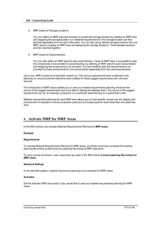 SAP – Customizing Guide



         MRP Areas for Storage Locations

         You can define an MRP area that consists of a particular storage location by creating an MRP area
         and assigning the storage location to it. Material requirements for this storage location are then
         planned separately from the rest of the plant. You can also group several storage locations into one
         MRP area by creating an MRP area and assigning the storage locations. These storage locations
         are then planned together.

         MRP Areas for Subcontractors

         You can also define an MRP area for each subcontractor. Using an MRP area, it is possible to plan
         the components to be provided in subcontracting, by defining an MRP area for each subcontractor
         and assigning the components to be provided. You can therefore plan the requirements to be
         provided for these components for one subcontractor separately from the usual requirements.

Up to now, MRP at plant level had been carried out. The various requirements were combined in the
planning run and procurement elements were created for these pegged requirements with unknown
sources.

The introduction of MRP areas enables you to carry out material requirements planning and know the
source of the pegged requirements and to be able to distinguish between them. The source of the pegged
requirements can be, for example, production on a particular assembly line or a subcontract order.

Material requirements planning for each MRP area allows you to have specific control over the staging and
procurement of important in-house production parts and purchased parts for each shop floor and assembly
area.




    Activate MRP for MRP Areas

In this IMG activity, you activate Material Requirements Planning for MRP areas.

Example

Requirements

To activate Material Requirements Planning for MRP areas, you firstly must have converted the existing
planning file entries at plant level into planning file entries at MRP area level.

To carry out the conversion, use a report that you start in the IMG activity Convert planning file entries for
MRP areas.

Standard Settings

In the standard system, material requirement planning is not activated for MRP areas.

Activities

Set the indicator MRP area active, if you would like to carry out material requirements planning for MRP
areas.




printed by Ahmad Rizki                                                                           177 of 341
 