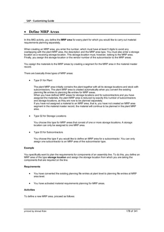 SAP – Customizing Guide



    Define MRP Areas

In this IMG activity, you define the MRP area for every plant for which you would like to carry out material
requirements planning separately.

When creating an MRP area, you enter the number, which must have at least 5 digits to avoid any
overlapping with the plant MRP area, the description and the MRP area type. You must also enter a storage
location as a receiving storage location. This storage location must, however, belong to the MRP area.
Finally, you assign the storage location or the vendor number of the subcontractor to the MRP areas.

You assign the materials to the MRP areas by creating a segment for the MRP area in the material master
record.

There are basically three types of MRP areas:

         Type 01 for Plant

         The plant MRP area initially contains the plant together with all its storage locations and stock with
         subcontractors. The plant MRP area is created automatically when you convert the existing
         planning file entries to planning file entries for MRP areas.
         When you have defined MRP areas for storage locations and for subcontractors and you have
         assigned the materials, the plant MRP area is reduced by exactly this number of subcontractors
         and storage locations, as they are now to be planned separately.
         If you have not assigned a material to an MRP area, that is, you have not created an MRP area
         segment in the material master record, the material will continue to be planned in the plant MRP
         area.

         Type 02 for Storage Locations

         You choose this type for MRP areas that consist of one or more storage locations. A storage
         location can only be assigned to one MRP area.

         Type 03 for Subcontractors

         You choose this type if you would like to define an MRP area for a subcontractor. You can only
         assign one subcontractor to an MRP area of the subcontractor type.

Example

You specifically want to plan the requirements for components of an assembly line. To do this, you define an
MRP area of the type storage location and assign the storage location from which you are taking the
components that are required on the line.

Requirements

         You have converted the existing planning file entries at plant level to planning file entries at MRP
         area level.

         You have activated material requirements planning for MRP areas.

Activities

To define a new MRP area, proceed as follows:




printed by Ahmad Rizki                                                                             178 of 341
 