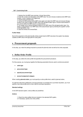 SAP – Customizing Guide


          1. Starting from the MRP area overview, choose New entries.
          2. Enter the number and description of the MRP area. You can choose an alphanumeric MRP area
          number; it must, however, be 5 digits long.
          3. Choose Save and then Exit.
          4. Call up the IMG activity Define MRP areas again and select the MRP area and choose Storage
          location if you want to define an MRP area of the storage location type or choose Subcontractor if
          you want to define the MRP area for a subcontractor.
          5. You assign one or several storage locations to an MRP area of the storage location type. You
          assign a subcontractor to an MRP area of the subcontractor type by entering the supplier number
          in the field MRPa. Sub.
          6. Save the entries and choose Back.

Further Notes

Due to the conversion of the planning file entries at plant level to MRP area level, the system has already
created an MRP area of the type plant for every plant.




    Procurement proposals
In this step, you make the settings required to process the planned order as well as the order proposals.




    Define Order Profile

In this step, you define the order profile that specifies the procurement procedure.

For this purpose, you must group together the following parameters that are used to control procurement:

          order type

          procurement type

          special procurement type

          account assignment category

When creating planned orders, you must specify an order profile that is valid for planned orders.

If a planned order that is defined for in-house production is converted into a purchase requisition, you must
specify a new order profile which is then valid for purchase requisitions.

Standard settings

In the SAP standard system, order profiles are predefined.

Actions

          1. Check the order profiles that are included in the standard SAP system.
          2. If necessary, specify new order profiles.




printed by Ahmad Rizki                                                                            179 of 341
 