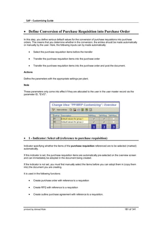 SAP – Customizing Guide



    Define Conversion of Purchase Requisition into Purchase Order

In this step, you define various default values for the conversion of purchase requisitions into purchase
orders. This means that you determine whether in the conversion, the entries should be made automatically
or manually by the user. Here, the following inputs can by made automatically:

          Select the purchase requisition items before the transfer

          Transfer the purchase requisition items into the purchase order

          Transfer the purchase requisition items into the purchase order and post the document.

Actions

Define the parameters with the appropriate settings per plant.

Note

These parameters only come into effect if they are allocated to the user in the user master record via the
parameter ID, "EVO".




                                                                      1        2       3


    1 - Indicator: Select all (reference to purchase requisition)

Indicator specifying whether the items of the purchase requisition referenced are to be selected (marked)
automatically.

If this indicator is set, the purchase requisition items are automatically pre-selected on the overview screen
and can immediately be adopted in the document being created.

If the indicator is not set, you must first manually select the items before you can adopt them in (copy them
into) the document you are creating.

It is used in the following functions:

          Create purchase order with reference to a requisition

          Create RFQ with reference to a requisition

          Create outline purchase agreement with reference to a requisition.




printed by Ahmad Rizki                                                                            181 of 341
 