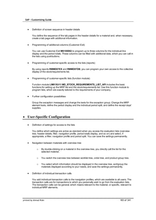SAP – Customizing Guide



         Definition of screen sequence in header details

         You define the sequence of the tab pages in the header details for a material and, when necessary,
         create a tab page with additional information.

         Programming of additional columns (Customer Exit)

         You can use Customer Exit M61X0002 to program up to three columns for the individual line
         display and the period totals. These columns can be filled with additional data, which you can call in
         the lists using pushbuttons.

         Programming of customer-specific access to the lists (reports)

         By using reports RMMD07EX and RMMD07DB, you can program your own access to the collective
         display of the stock/requirements list.

         Programming of customer-specific lists (function module)

         Function module LM61XU11 MD_STOCK_REQUIREMENTS_LIST_API includes the basic
         functions for setting up the MRP list and the stock/requirements list. Use this function module to
         program lists, which are exactly tailored to the requirements of your company.

         Further configuration possibilities

         Group the exception messages and change the texts for the exception group; Change the MRP
         element texts, define the period display and the individual period split, and define the receipt days'
         supplies.



    User-Specific Configuration

         Definition of settings for access to the lists

         You define which settings are active as standard when you access the evaluation lists (overview
         tree, header details, filter, navigation profile, period totals display, and so on) and select, if
         appropriate, a filter, navigation profile and period split. You can save the settings permanently.

         Navigation between materials with overview tree

              o    By double-clicking on a material in the overview tree, you directly call the list for the
                   selected material.

              o    You switch the overview tree between worklist tree, order tree, and product group tree.

              o    You select which information should be displayed in the overview tree, sort/group the
                   materials displayed according to your needs, and save the settings permanently.

         Definition of individual transaction calls

         You add individual transaction calls to the navigation profiles, which are available to all users. The
         transaction calls are for transactions to which you personally wish to go from the evaluation lists.
         The transaction calls can be general, which means relevant to the material, or specific, relevant to
         individual MRP elements.




printed by Ahmad Rizki                                                                                183 of 341
 