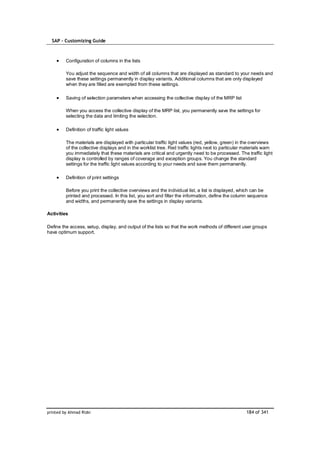 SAP – Customizing Guide



         Configuration of columns in the lists

         You adjust the sequence and width of all columns that are displayed as standard to your needs and
         save these settings permanently in display variants. Additional columns that are only displayed
         when they are filled are exempted from these settings.

         Saving of selection parameters when accessing the collective display of the MRP list

         When you access the collective display of the MRP list, you permanently save the settings for
         selecting the data and limiting the selection.

         Definition of traffic light values

         The materials are displayed with particular traffic light values (red, yellow, green) in the overviews
         of the collective displays and in the worklist tree. Red traffic lights next to particular materials warn
         you immediately that these materials are critical and urgently need to be processed. The traffic light
         display is controlled by ranges of coverage and exception groups. You change the standard
         settings for the traffic light values according to your needs and save them permanently.

         Definition of print settings

         Before you print the collective overviews and the individual list, a list is displayed, which can be
         printed and processed. In this list, you sort and filter the information, define the column sequence
         and widths, and permanently save the settings in display variants.

Activities

Define the access, setup, display, and output of the lists so that the work methods of different user groups
have optimum support.




printed by Ahmad Rizki                                                                              184 of 341
 