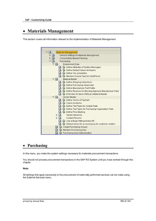 SAP – Customizing Guide




    Materials Management
This section covers all information relevant to the implementation of Materials Management.




    Purchasing
In this menu, you make the system settings necessary for materials procurement transactions.

You should not process procurement transactions in the SAP R/3 System until you have worked through this
chapter.

Note:

All settings that apply exclusively to the procurement of externally performed services can be made using
the External Services menu.




printed by Ahmad Rizki                                                                         185 of 341
 