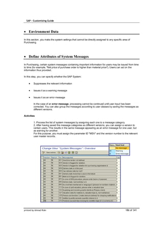 SAP – Customizing Guide



    Environment Data

In this section, you make the system settings that cannot be directly assigned to any specific area of
Purchasing.




    Define Attributes of System Messages

In Purchasing, certain system messages containing important information for users may be issued from time
to time (for example, "Net price of purchase order is higher than material price"). Users can act on the
information thus provided.

In this step, you can specify whether the SAP System:

         Suppresses the relevant information

         Issues it as a warning message

         Issues it as an error message

         In the case of an error message, processing cannot be continued until user input has been
         corrected. You can also group the messages according to user classes by saving the messages as
         different versions.

Activities

         1. Process the list of system messages by assigning each one to a message category.
         2. After having saved the message categories as different versions, you can assign a version to
         certain users. This results in the same message appearing as an error message for one user, but
         as warning for another.
         For this purpose, you must assign the parameter ID "MSV" and the version number to the relevant
         user master records.




printed by Ahmad Rizki                                                                           186 of 341
 