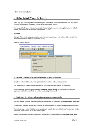 SAP – Customizing Guide



    Define Default Values for Buyers

In this step, you can change the standard settings of certain fields and functions for each user. You define
individual default values and assign them to certain user master records.

You assign default values that you maintained in Customizing to a user by entering the key of the default
value in the user master record under the parameter ID "EVO".

Activities

Example: When creating a purchase order referencing a requisition, you wish to have all the items of the
requisition preselected ready for adoption in the PO.

Make the desired settings.




    Default value for info update indicator in purchase order

Specify the value that the default info update indicator is to have in the purchase order.

This value appears in the purchase order item as info update indicator and can be overwritten.

In purchase order items without reference to a material master record, the info update indicator only
appears as a default if you refer to an existing purchasing info record.



    Indicator: Set acknowledgment requirement automatically

Indicates whether the order acknowledgment requirement is to be the default value for purchase order item

If the indicator has been set, the item is flagged as being subject to the order acknowledgment requirement.

The indicator is pre-set on the initial screen as a default value for the item at the time of creation and can be
overwritten either there or on the item detail screens.

Set this indicator if the order acknowledgment requirement is to generally apply to purchase order items.



printed by Ahmad Rizki                                                                              187 of 341
 