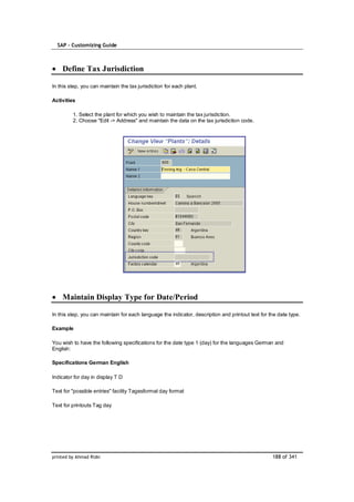 SAP – Customizing Guide



    Define Tax Jurisdiction

In this step, you can maintain the tax jurisdiction for each plant.

Activities

         1. Select the plant for which you wish to maintain the tax jurisdiction.
         2. Choose "Edit -> Address" and maintain the data on the tax jurisdiction code.




    Maintain Display Type for Date/Period

In this step, you can maintain for each language the indicator, description and printout text for the date type.

Example

You wish to have the following specifications for the date type 1 (day) for the languages German and
English:

Specifications German English

Indicator for day in display T D

Text for "possible entries" facility Tagesformat day format

Text for printouts Tag day




printed by Ahmad Rizki                                                                             188 of 341
 