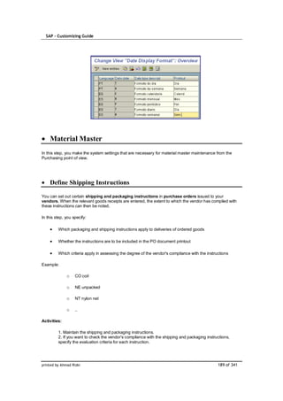 SAP – Customizing Guide




    Material Master
In this step, you make the system settings that are necessary for material master maintenance from the
Purchasing point of view.




    Define Shipping Instructions

You can set out certain shipping and packaging instructions in purchase orders issued to your
vendors. When the relevant goods receipts are entered, the extent to which the vendor has complied with
these instructions can then be noted.

In this step, you specify:

         Which packaging and shipping instructions apply to deliveries of ordered goods

         Whether the instructions are to be included in the PO document printout

         Which criteria apply in assessing the degree of the vendor's compliance with the instructions

Example:

              o    CO coil

              o    NE unpacked

              o    NT nylon net

              o    ..

Activities:

         1. Maintain the shipping and packaging instructions.
         2. If you want to check the vendor's compliance with the shipping and packaging instructions,
         specify the evaluation criteria for each instruction.




printed by Ahmad Rizki                                                                          189 of 341
 