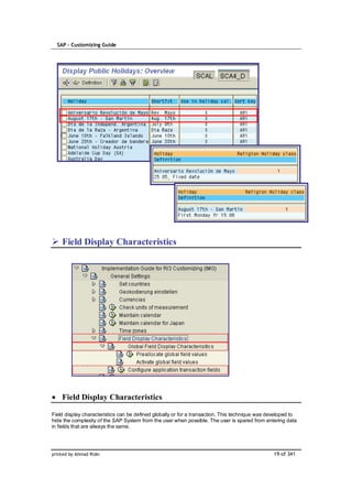 SAP – Customizing Guide




    Field Display Characteristics




    Field Display Characteristics

Field display characteristics can be defined globally or for a transaction. This technique was developed to
hide the complexity of the SAP System from the user when possible. The user is spared from entering data
in fields that are always the same.




printed by Ahmad Rizki                                                                          19 of 341
 