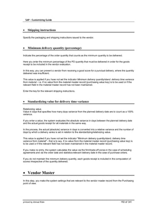 SAP – Customizing Guide



    Shipping instructions

Specify the packaging and shipping instructions issued to the vendor.



    Minimum delivery quantity (percentage)

Indicate the percentage of the order quantity that counts as the minimum quantity to be delivered.

Here you enter the minimum percentage of the PO quantity that must be delivered in order for the goods
receipt to be included in the vendor evaluation.

In this way, you can prevent a vendor from receiving a good score for a punctual delivery, where the quantity
delivered was insufficient.

This value is applied if you have not set the indicator Minimum delivery quantity/stand. delivery time variance
from material - i.e. if no value from the material master record (purchasing value key) is to be used or if the
relevant field in the material master record has not been maintained.

Enter the key for the relevant shipping instructions.



    Standardizing value for delivery time variance

Relativizing value.
Value in days that specifies how many days variance from the planned delivery date are to count as a 100%
variance.

If you enter a value, the system evaluates the absolute variance in days between the planned delivery date
and the actual goods receipt for all materials in the same way.

In the process, the actual (absolute) variance in days is converted into a relative variance and the number of
days by which a delivery varies is set in relation to the standardizing/relativizing value.

This value is applied if you have not set the indicator "Minimum delivery quantity/stand. delivery time
variance from material" - that is to say, if no value from the material master record (purchasing value key) is
to be used or if the relevant field has not been maintained in the material master record.

If you make no entry, the system calculates the value via the firm/trade-off zones in the case of scheduling
agreements and via the order date and statistics-relevant delivery date in the case of purchase orders.

If you do not maintain the minimum delivery quantity, each goods receipt is included in the computation of
scores irrespective of the quantity delivered.




    Vendor Master
In this step, you make the system settings that are relevant to the vendor master record from the Purchasing
point of view.




printed by Ahmad Rizki                                                                             192 of 341
 