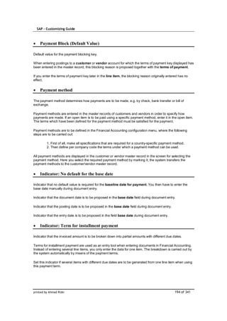 SAP – Customizing Guide



    Payment Block (Default Value)

Default value for the payment blocking key.

When entering postings to a customer or vendor account for which the terms of payment key displayed has
been entered in the master record, this blocking reason is proposed together with the terms of payment.

If you enter the terms of payment key later in the line item, the blocking reason originally entered has no
effect.


    Payment method

The payment method determines how payments are to be made, e.g. by check, bank transfer or bill of
exchange.

Payment methods are entered in the master records of customers and vendors in order to specify how
payments are made. If an open item is to be paid using a specific payment method, enter it in the open item.
The terms which have been defined for the payment method must be satisfied for the payment.

Payment methods are to be defined in the Financial Accounting configuration menu, where the following
steps are to be carried out:

         1. First of all, make all specifications that are required for a country-specific payment method.
         2. Then define per company code the terms under which a payment method can be used.

All payment methods are displayed in the customer or vendor master record in the screen for selecting the
payment method. Here you select the required payment method by marking it; the system transfers the
payment methods to the customer/vendor master record.


    Indicator: No default for the base date

Indicator that no default value is required for the baseline date for payment. You then have to enter the
base date manually during document entry.

Indicator that the document date is to be proposed in the base date field during document entry.

Indicator that the posting date is to be proposed in the base date field during document entry.

Indicator that the entry date is to be proposed in the field base date during document entry.


    Indicator: Term for installment payment

Indicator that the invoiced amount is to be broken down into partial amounts with different due dates.

Terms for installment payment are used as an entry tool when entering documents in Financial Accounting.
Instead of entering several line items, you only enter the data for one item. The breakdown is carried out by
the system automatically by means of the payment terms.

Set this indicator if several items with different due dates are to be generated from one line item when using
this payment term.




printed by Ahmad Rizki                                                                             194 of 341
 