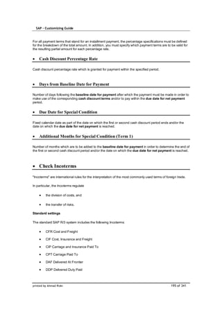 SAP – Customizing Guide



For all payment terms that stand for an installment payment, the percentage specifications must be defined
for the breakdown of the total amount. In addition, you must specify which payment terms are to be valid for
the resulting partial amount for each percentage rate.


    Cash Discount Percentage Rate

Cash discount percentage rate which is granted for payment within the specified period.



    Days from Baseline Date for Payment

Number of days following the baseline date for payment after which the payment must be made in order to
make use of the corresponding cash discount terms and/or to pay within the due date for net payment
period.


    Due Date for Special Condition

Fixed calendar date as part of the date on which the first or second cash discount period ends and/or the
date on which the due date for net payment is reached.


    Additional Months for Special Condition (Term 1)

Number of months which are to be added to the baseline date for payment in order to determine the end of
the first or second cash discount period and/or the date on which the due date for net payment is reached.



    Check Incoterms

"Incoterms" are international rules for the interpretation of the most commonly used terms of foreign trade.

In particular, the Incoterms regulate

         the division of costs, and

         the transfer of risks.

Standard settings

The standard SAP R/3 system includes the following Incoterms:

         CFR Cost and Freight

         CIF Cost, Insurance and Freight

         CIP Carriage and Insurance Paid To

         CPT Carriage Paid To

         DAF Delivered At Frontier

         DDP Delivered Duty Paid



printed by Ahmad Rizki                                                                           195 of 341
 