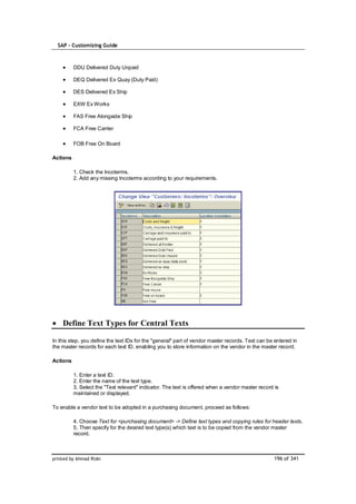 SAP – Customizing Guide



          DDU Delivered Duty Unpaid

          DEQ Delivered Ex Quay (Duty Paid)

          DES Delivered Ex Ship

          EXW Ex Works

          FAS Free Alongside Ship

          FCA Free Carrier

          FOB Free On Board

Actions

          1. Check the Incoterms.
          2. Add any missing Incoterms according to your requirements.




    Define Text Types for Central Texts

In this step, you define the text IDs for the "general" part of vendor master records. Text can be entered in
the master records for each text ID, enabling you to store information on the vendor in the master record.

Actions

          1. Enter a text ID.
          2. Enter the name of the text type.
          3. Select the "Text relevant" indicator. The text is offered when a vendor master record is
          maintained or displayed.

To enable a vendor text to be adopted in a purchasing document, proceed as follows:

          4. Choose Text for <purchasing document> -> Define text types and copying rules for header texts.
          5. Then specify for the desired text type(s) which text is to be copied from the vendor master
          record.



printed by Ahmad Rizki                                                                             196 of 341
 