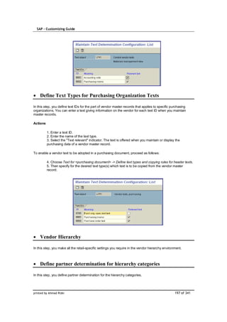 SAP – Customizing Guide




    Define Text Types for Purchasing Organization Texts

In this step, you define text IDs for the part of vendor master records that applies to specific purchasing
organizations. You can enter a text giving information on the vendor for each text ID when you maintain
master records.

Actions

          1. Enter a text ID.
          2. Enter the name of the text type.
          3. Select the "Text relevant" indicator. The text is offered when you maintain or display the
          purchasing data of a vendor master record.

To enable a vendor text to be adopted in a purchasing document, proceed as follows:

          4. Choose Text for <purchasing document> -> Define text types and copying rules for header texts.
          5. Then specify for the desired text type(s) which text is to be copied from the vendor master
          record.




    Vendor Hierarchy

In this step, you make all the retail-specific settings you require in the vendor hierarchy environment.



    Define partner determination for hierarchy categories

In this step, you define partner determination for the hierarchy categories.




printed by Ahmad Rizki                                                                             197 of 341
 
