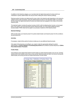 SAP – Customizing Guide



In addition to the hierarchy category, you must also take the higher-level partner functions which are
maintained in partner determination into account when making the vendor hierarchy settings.

Particular partner functions are determined for every node in the hierarchy path depending on the hierarchy
category during order processing. Using the default partner function (in the standard system, for example,
2A) as a basis, the higher-level partner functions are determined and assigned to the nodes of the vendor
hierarchy path.

The standard system contains the partner functions 2A-2D, with the default partner function on the lowest
level. If you want to use more than three vendor hierarchy levels, you must create additional partner
functions (table TPAR). Note that the system can process a maximum of 26 hierarchy levels.

Standard Settings

SAP provides data up to hierarchy level 4 for partner determination and hierarchy level 3 for the conditions
(access sequence).

Activities

If necessary, create further partner functions to allow you to use additional hierarchy levels.

If the depth of the hierarchy is insufficient, you need to make the appropriate settings for partner
determination in Partner Settings in Purchasing Documents and conditions (access sequence) in Define
Price Determination Procedure.

Further Notes

Use at least as many higher-level partner function levels as vendor hierarchy levels. If you do not, "excess"
vendors will not be included, since only as many vendor hierarchy levels are taken into account during path
determination and pricing as there are higher-level partner function levels.




printed by Ahmad Rizki                                                                            198 of 341
 