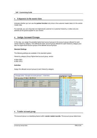 SAP – Customizing Guide



    Uniqueness in the master data

Indicates whether you can use this partner function only once in the customer master data or in the vendor
master data.

For example, you can only enter one higher-level customer in a customer hierarchy, or allow only one
address as the goods supplier for your vendor.



    Assign Account Groups

In this step, you assign the possible higher-level account groups to the account groups allowed for each
vendor hierarchy category. This defines the basic account groups allowed for each hierarchy category and
also the higher-level account groups of the allowed account groups.

Standard Settings

The following settings are available in the standard system:

Hierarchy category Group Higher-level account group, vendor

A 0001 0001
A 0001 0012

Activities

Assign the allowed account groups to each hierarchy category.




    Vendor account group

The account group is a classifying feature within vendor master records. The account group determines:




printed by Ahmad Rizki                                                                        199 of 341
 