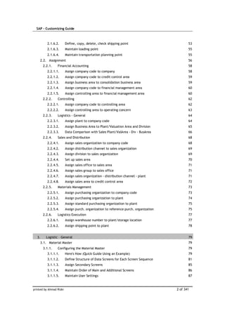 SAP – Customizing Guide



          2.1.6.2.       Define, copy, delete, check shipping point                           53
          2.1.6.3.       Maintain loading point                                               55
          2.1.6.4.       Maintain transportation planning point                               55
     2.2. Assignment                                                                          56
        2.2.1.   Financial Accounting                                                         58
          2.2.1.1.       Assign company code to company                                       58
          2.2.1.2.       Assign company code to credit control area                           59
          2.2.1.3.       Assign business area to consolidation business area                  59
          2.2.1.4.       Assign company code to financial management area                     60
          2.2.1.5.       Assign controlling area to financial management area                 60
        2.2.2.    Controlling                                                                 62
          2.2.2.1.       Assign company code to controlling area                              62
          2.2.2.2.       Assign controlling area to operating concern                         63
        2.2.3.    Logistics - General                                                         64
          2.2.3.1.       Assign plant to company code                                         64
          2.2.3.2.       Assign Business Area to Plant/Valuation Area and Division            65
          2.2.3.3.       Data Comparison with Sales Plant/ValArea - Div - BusArea             66
        2.2.4.    Sales and Distribution                                                      68
          2.2.4.1.       Assign sales organization to company code                            68
          2.2.4.2.       Assign distribution channel to sales organization                    69
          2.2.4.3.       Assign division to sales organization                                69
          2.2.4.4.       Set up sales area                                                    70
          2.2.4.5.       Assign sales office to sales area                                    71
          2.2.4.6.       Assign sales group to sales office                                   71
          2.2.4.7.       Assign sales organization - distribution channel - plant             71
          2.2.4.8.       Assign sales area to credit control area                             72
        2.2.5.   Materials Management                                                         73
          2.2.5.1.       Assign purchasing organization to company code                       73
          2.2.5.2.       Assign purchasing organization to plant                              74
          2.2.5.3.       Assign standard purchasing organization to plant                     75
          2.2.5.4.       Assign purch. organization to reference purch. organization          75
        2.2.6.   Logistics Execution                                                          77
          2.2.6.1.       Assign warehouse number to plant/storage location                    77
          2.2.6.2.       Assign shipping point to plant                                       78


   3.     Logistic – General                                                                  79
     3.1. Material Master                                                                     79
        3.1.1.    Configuring the Material Master                                             79
          3.1.1.1.       Here's How (Quick Guide Using an Example)                            79
          3.1.1.2.       Define Structure of Data Screens for Each Screen Sequence            81
          3.1.1.3.       Assign Secondary Screens                                             85
          3.1.1.4.       Maintain Order of Main and Additional Screens                        86
          3.1.1.5.       Maintain User Settings                                               87



printed by Ahmad Rizki                                                                 2 of 341
 