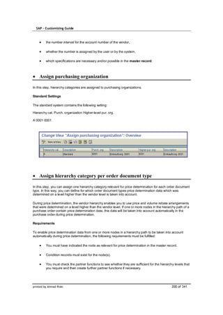 SAP – Customizing Guide



         the number interval for the account number of the vendor,

         whether the number is assigned by the user or by the system,

         which specifications are necessary and/or possible in the master record.



    Assign purchasing organization

In this step, hierarchy categories are assigned to purchasing organizations.

Standard Settings

The standard system contains the following setting:

Hierarchy cat. Purch. organization Higher-level pur. org.

A 0001 0001




    Assign hierarchy category per order document type

In this step, you can assign one hierarchy category relevant for price determination for each order document
type. In this way, you can define for which order document types price determination data which was
determined on a level higher than the vendor level is taken into account.

During price determination, the vendor hierarchy enables you to use price and volume rebate arrangements
that were determined on a level higher than the vendor level. If one or more nodes in the hierarchy path of a
purchase order contain price determination data, this data will be taken into account automatically in the
purchase order during price determination.

Requirements

To enable price determination data from one or more nodes in a hierarchy path to be taken into account
automatically during price determination, the following requirements must be fulfilled:

         You must have indicated the node as relevant for price determination in the master record.

         Condition records must exist for the node(s).

         You must check the partner functions to see whether they are sufficient for the hierarchy levels that
         you require and then create further partner functions if necessary.




printed by Ahmad Rizki                                                                           200 of 341
 