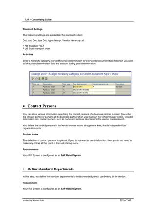 SAP – Customizing Guide


Standard Settings

The following settings are available in the standard system:

Doc. cat. Doc. type Doc. type descript. Vendor hierarchy cat.

F NB Standard PO A
F UB Stock transport order

Activities

Enter a hierarchy category relevant for price determination for every order document type for which you want
to take price determination data into account during price determination.




    Contact Persons
You can store various information describing the contact persons of a business partner in detail. You enter
the contact person or persons at the business partner when you maintain the vendor master record. Detailed
information on a contact person, such as name and address, is entered in the vendor master record.

You define the contact persons in the vendor master record at a general level, that is independently of
organization units.

Further Notes

The definition of contact persons is optional. If you do not want to use this function, then you do not need to
make any entries at this point in the customizing menu.

Requirements

Your R/3 System is configured as an SAP Retail System.




    Define Standard Departments

In this step, you define the standard departments to which a contact person can belong at the vendor.

Requirement

Your R/3 System is configured as an SAP Retail System.



printed by Ahmad Rizki                                                                             201 of 341
 