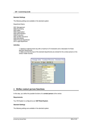 SAP – Customizing Guide


Standard Settings

The following settings are available in the standard system:

Department Name

0001 Management
0002 Purchasing
0003 Sales
0004 Organization
0005 Administration
0006 Production
0007 Quality assurance
0008 Secretaries
0009 Financial department
0010 Legal department

Activities

         1. Specify an alphanumeric key with a maximum of 4 characters and a description for these
         standard departments.
         2. Make sure that the keys of the standard departments are entered for the contact persons in the
         vendor master records.




    Define contact person functions

In this step, you define the possible functions of a contact person at the vendor.

Requirements

Your R/3 System is configured as an SAP Retail System.

Standard Settings

The following settings are available in the standard system:




printed by Ahmad Rizki                                                                         202 of 341
 